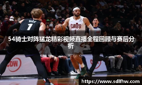 54骑士对阵猛龙精彩视频直播全程回顾与赛后分析